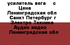 усилитель вега 120с › Цена ­ 2 500 - Ленинградская обл., Санкт-Петербург г. Электро-Техника » Аудио-видео   . Ленинградская обл.